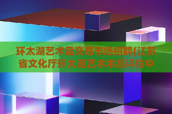 环太湖艺术品交易市场招聘(江苏省文化厅环太湖艺术术品评估中心是哪部门所管)